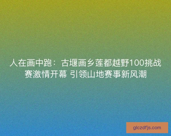 人在画中跑：古堰画乡莲都越野100挑战赛激情开幕 引领山地赛事新风潮